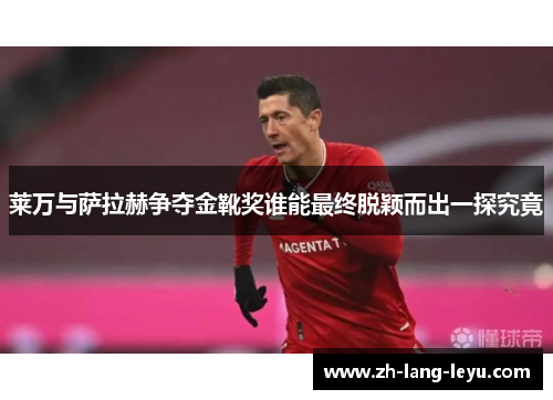 莱万与萨拉赫争夺金靴奖谁能最终脱颖而出一探究竟 莱万与萨拉赫争夺金靴奖谁能最终脱颖而出一探究竟