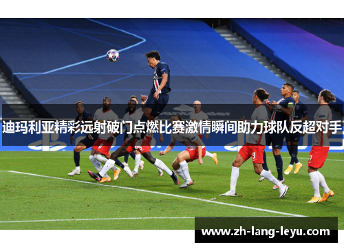 迪玛利亚精彩远射破门点燃比赛激情瞬间助力球队反超对手