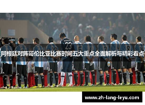 阿根廷对阵哥伦比亚比赛时间五大重点全面解析与精彩看点