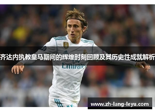 齐达内执教皇马期间的辉煌时刻回顾及其历史性成就解析