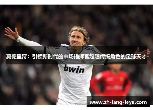莫德里奇：引领新时代的中场指挥官超越传统角色的足球天才