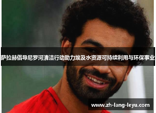 萨拉赫倡导尼罗河清洁行动助力埃及水资源可持续利用与环保事业