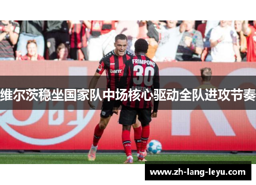 维尔茨稳坐国家队中场核心驱动全队进攻节奏