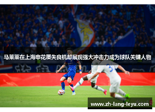 马莱莱在上海申花屡失良机却展现强大冲击力成为球队关键人物