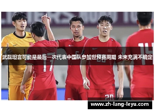 武磊坦言可能是最后一次代表中国队参加世预赛周期 未来充满不确定 武磊坦言可能是最后一次代表中国队参加世预赛周期 未来充满不确定
